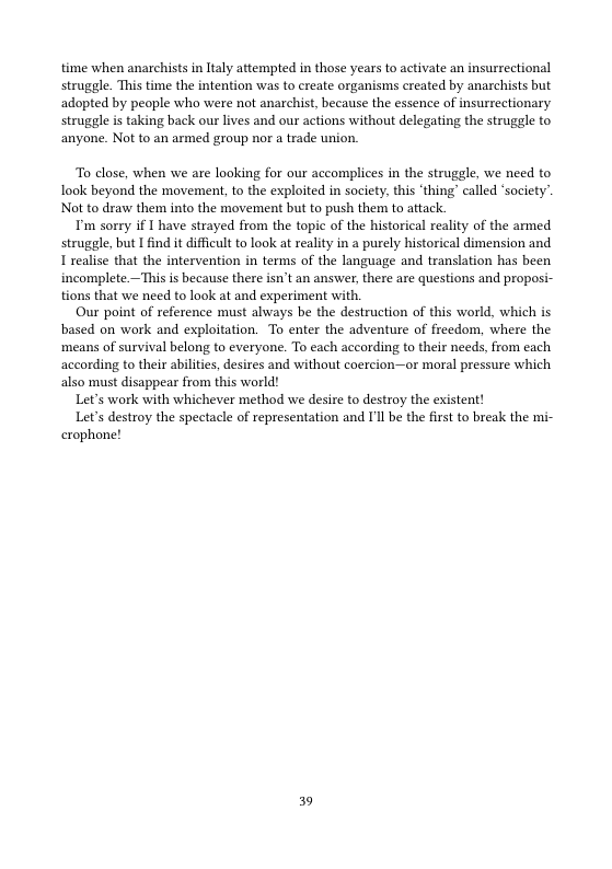 time when anarchists in laly attempted in those years to activate an insurrectional struggle. This time the intention was to create organisms created by anarchists but adopted by people who were not anarchist, because the essence of insurrectionary struggle s taking back our lives and our actions without delegating the struggle to ‘anyone. Not to an armed group nor a trade union.  To close, when we are looking for our accomplices in the struggle, we need to Iook beyond the movement, o the exploited in saciety. this ‘thing called ‘socicty’. Not to drav them into the movement but to push them to attack.  Tm sorry if L have strayed from the topic of the historical reality of the armed struggle, but I find it dificult to look at realiy in a purely historical dimension and I realise that the intervention in terms of the language and tranlation has been incomplete —This s because there isn’t an answer,there are questions and propos tions that we need to look at and experiment with.  Our point of reference must always be the destruction of this world, which is based on work and exploitation. To enter the adventure of freedom, where the ‘means of survival belong to everyone. To each according to their needs, from each according to their abilitis, desires and without coercion—or moral pressure which also must disappear from this world!  Let’s work with whichever method we desire to destroy the existent!  Let’s destroy the spectacle of representation and I’ll be the first to break the mi- crophone!  39 